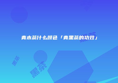 青木茶什么颜色「青黑茶的功效」