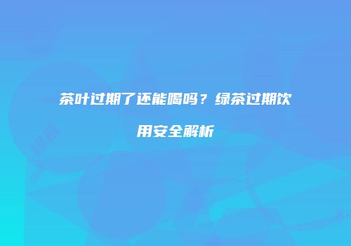 茶叶过期了还能喝吗？绿茶过期饮用安全解析