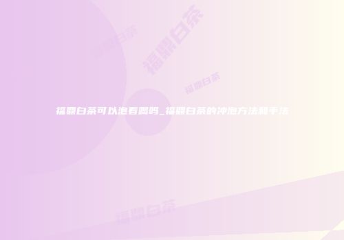 福鼎白茶可以泡着喝吗_福鼎白茶的冲泡方法和手法