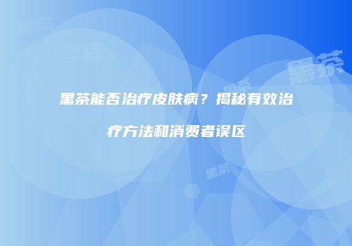 黑茶能否治疗皮肤病？揭秘有效治疗方法和消费者误区