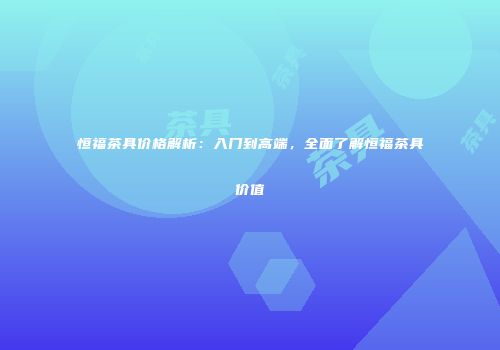 恒福茶具价格解析：入门到高端，全面了解恒福茶具价值