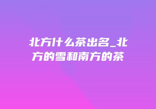 北方什么茶出名_北方的雪和南方的茶