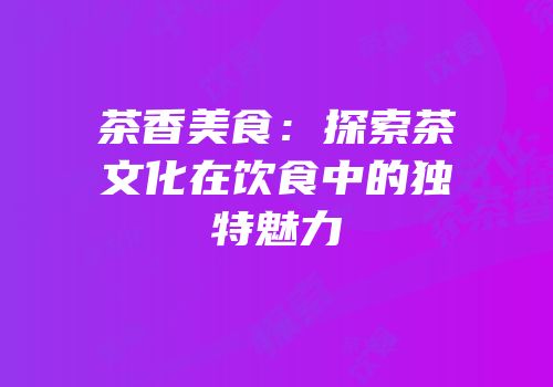 茶香美食：探索茶文化在饮食中的独特魅力
