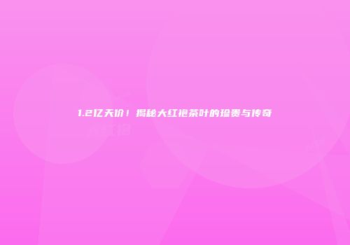 1.2亿天价！揭秘大红袍茶叶的珍贵与传奇