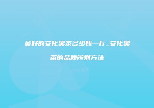 最好的安化黑茶多少钱一斤_安化黑茶的品质辨别方法