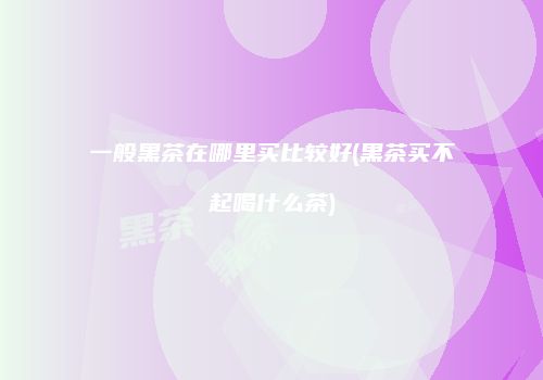 一般黑茶在哪里买比较好(黑茶买不起喝什么茶)