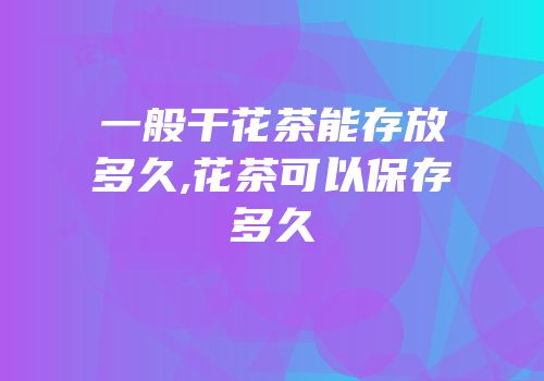 一般干花茶能存放多久,花茶可以保存多久