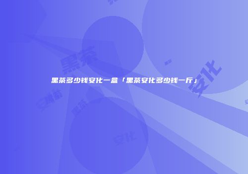 黑茶多少钱安化一盒「黑茶安化多少钱一斤」