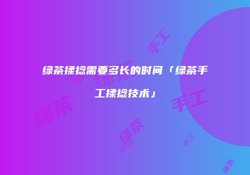 绿茶揉捻需要多长的时间「绿茶手工揉捻技术」