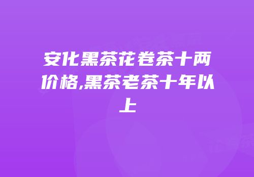 安化黑茶花卷茶十两价格,黑茶老茶十年以上