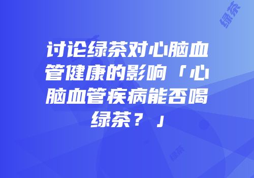 讨论绿茶对心脑血管健康的影响「心脑血管疾病能否喝绿茶？」
