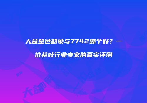 大益金色韵象与7742哪个好？一位茶叶行业专家的真实评测