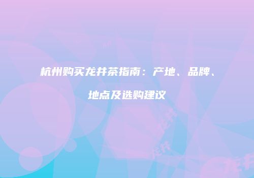 杭州购买龙井茶指南：产地、品牌、地点及选购建议