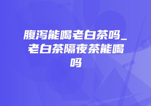 腹泻能喝老白茶吗_老白茶隔夜茶能喝吗