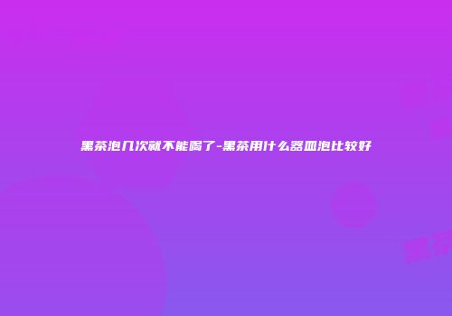 黑茶泡几次就不能喝了-黑茶用什么器皿泡比较好