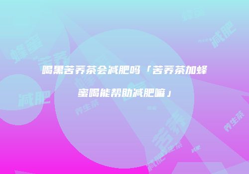 喝黑苦荞茶会减肥吗「苦荞茶加蜂蜜喝能帮助减肥嘛」