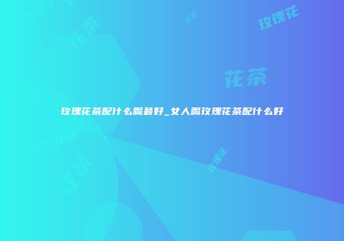 玫瑰花茶配什么喝最好_女人喝玫瑰花茶配什么好