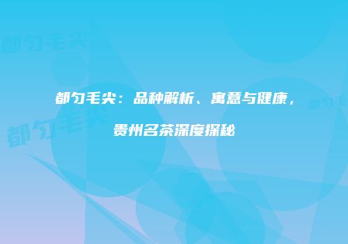 都匀毛尖：品种解析、寓意与健康，贵州名茶深度探秘