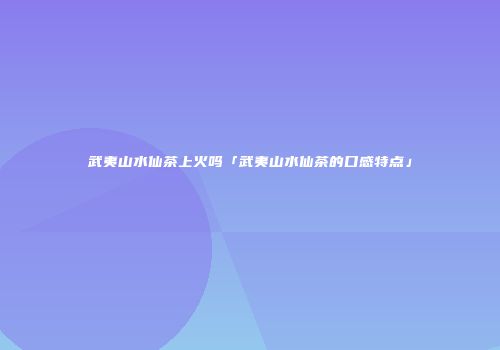 武夷山水仙茶上火吗「武夷山水仙茶的口感特点」