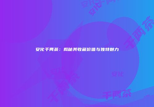 安化千两茶：揭秘其收藏价值与独特魅力