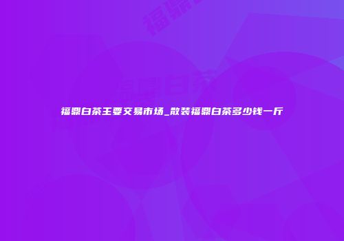 福鼎白茶主要交易市场_散装福鼎白茶多少钱一斤