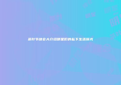 茶叶节晚会大介绍明星们的私下生活曝光
