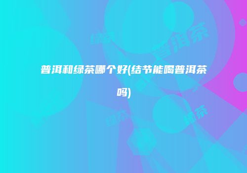 普洱和绿茶哪个好(结节能喝普洱茶吗)