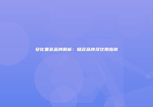 安化黑茶品牌解析：知名品牌及饮用指南