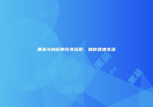 黑茶与枸杞的完美搭配，助你健康生活