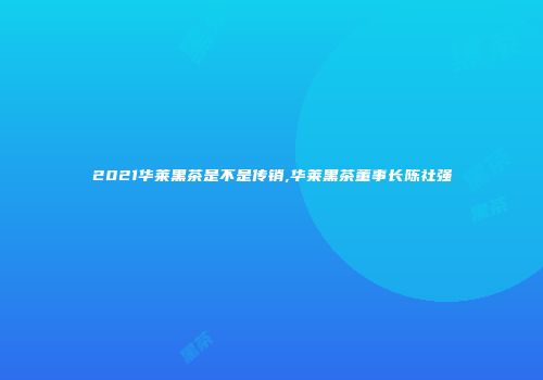 2021华莱黑茶是不是传销,华莱黑茶董事长陈社强