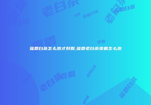 福鼎白茶怎么泡才好喝,福鼎老白茶贡眉怎么泡