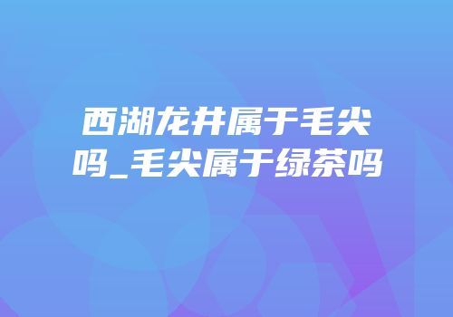 西湖龙井属于毛尖吗_毛尖属于绿茶吗