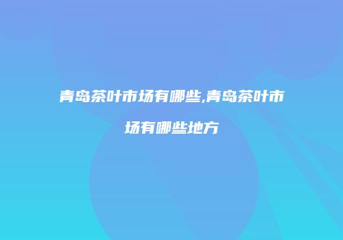 青岛茶叶市场有哪些,青岛茶叶市场有哪些地方