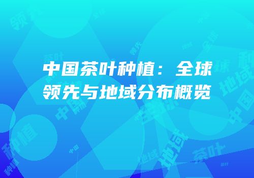 中国茶叶种植：全球领先与地域分布概览