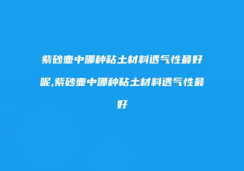 紫砂壶中哪种粘土材料透气性最好呢,紫砂壶中哪种粘土材料透气性最好