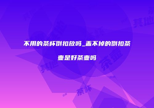 不用的茶杯倒扣放吗_盖不掉的倒扣茶壶是好茶壶吗