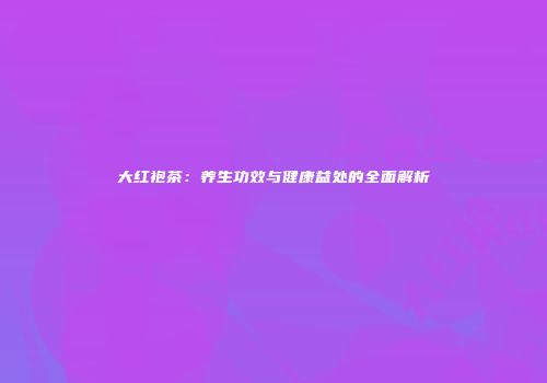 大红袍茶：养生功效与健康益处的全面解析