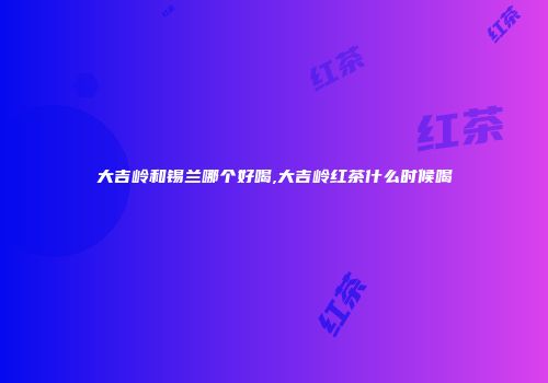 大吉岭和锡兰哪个好喝,大吉岭红茶什么时候喝