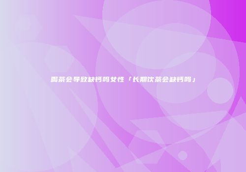 喝茶会导致缺钙吗女性「长期饮茶会缺钙吗」