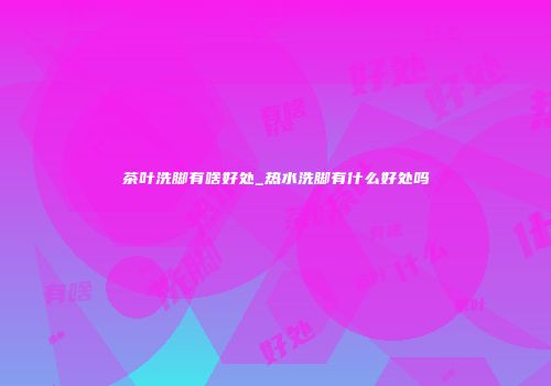 茶叶洗脚有啥好处_热水洗脚有什么好处吗