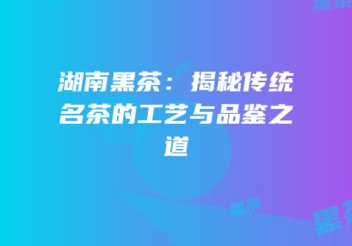 湖南黑茶：揭秘传统名茶的工艺与品鉴之道