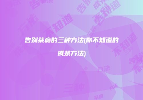 告别茶瘾的三种方法(你不知道的戒茶方法)