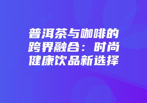 普洱茶与咖啡的跨界融合：时尚健康饮品新选择