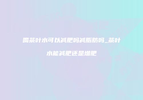 喝茶叶水可以减肥吗减脂肪吗_茶叶水能减肥还是增肥