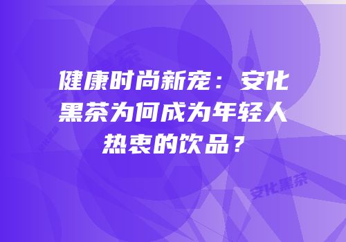 健康时尚新宠：安化黑茶为何成为年轻人热衷的饮品？