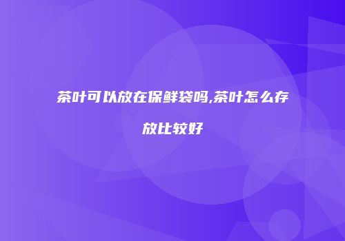 茶叶可以放在保鲜袋吗,茶叶怎么存放比较好