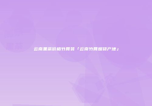 云南黑茶价格竹筒装「云南竹筒烟袋产地」