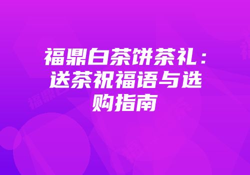 福鼎白茶饼茶礼：送茶祝福语与选购指南