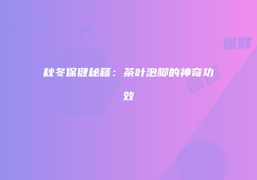 秋冬保健秘籍：茶叶泡脚的神奇功效
