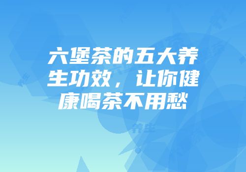 六堡茶的五大养生功效，让你健康喝茶不用愁
